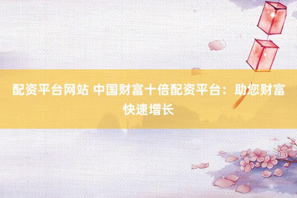 配资平台网站 中国财富十倍配资平台：助您财富快速增长