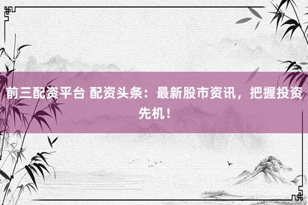 前三配资平台 配资头条：最新股市资讯，把握投资先机！