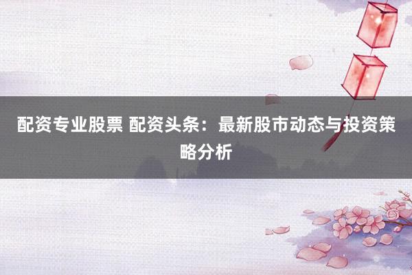 配资专业股票 配资头条：最新股市动态与投资策略分析