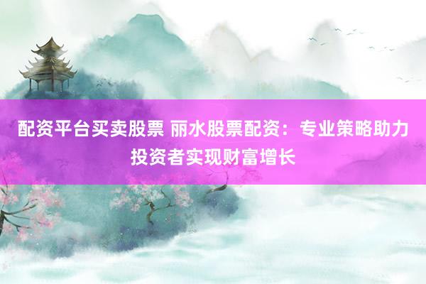 配资平台买卖股票 丽水股票配资：专业策略助力投资者实现财富增长