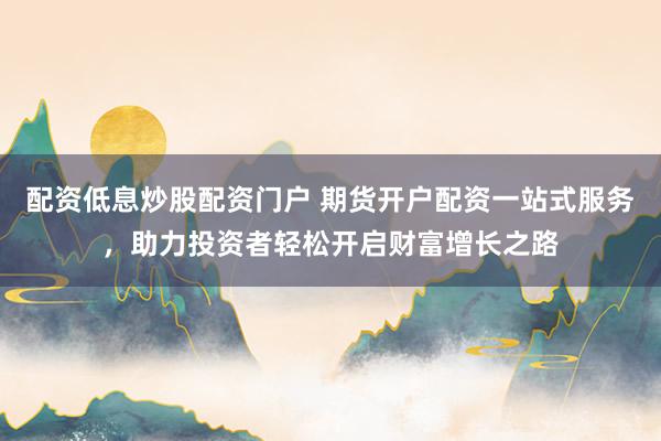 配资低息炒股配资门户 期货开户配资一站式服务，助力投资者轻松开启财富增长之路