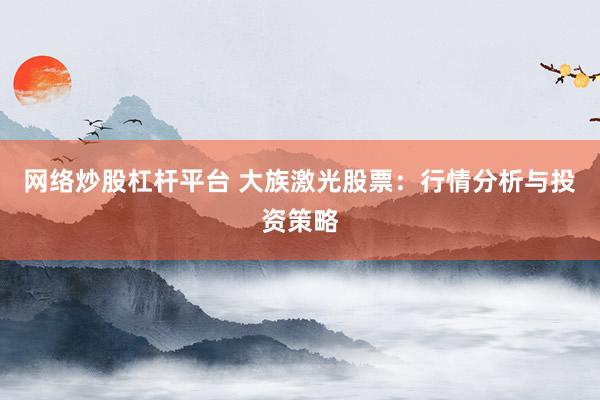 网络炒股杠杆平台 大族激光股票：行情分析与投资策略