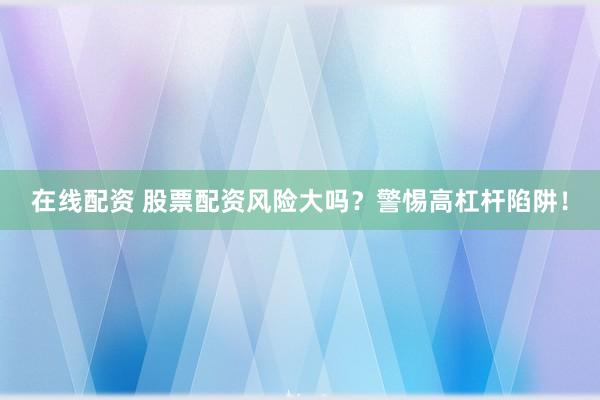 在线配资 股票配资风险大吗？警惕高杠杆陷阱！