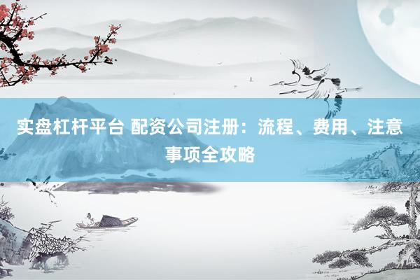 实盘杠杆平台 配资公司注册：流程、费用、注意事项全攻略