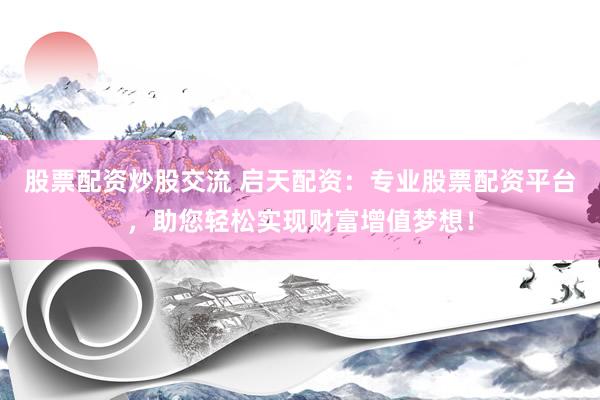 股票配资炒股交流 启天配资：专业股票配资平台，助您轻松实现财富增值梦想！