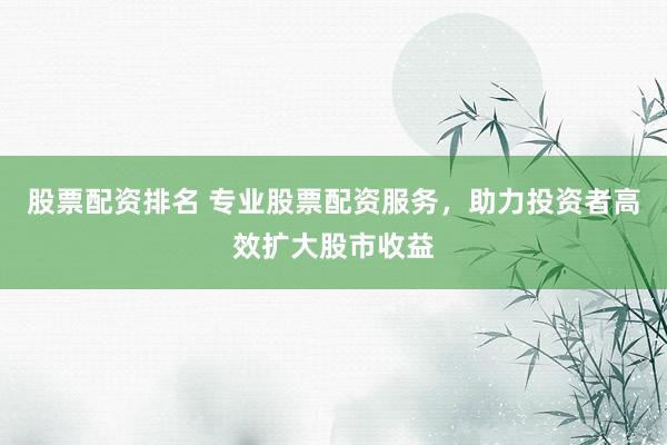 股票配资排名 专业股票配资服务，助力投资者高效扩大股市收益
