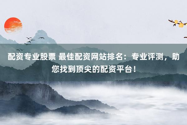 配资专业股票 最佳配资网站排名：专业评测，助您找到顶尖的配资平台！