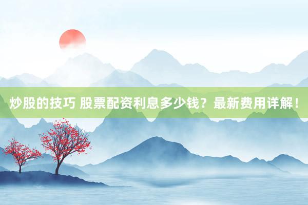 炒股的技巧 股票配资利息多少钱？最新费用详解！