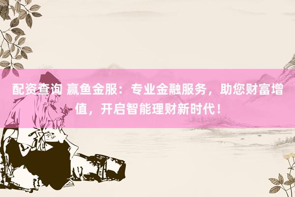 配资查询 赢鱼金服：专业金融服务，助您财富增值，开启智能理财新时代！