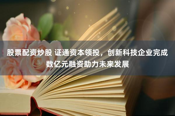 股票配资炒股 证通资本领投，创新科技企业完成数亿元融资助力未来发展
