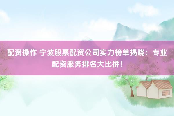配资操作 宁波股票配资公司实力榜单揭晓：专业配资服务排名大比拼！