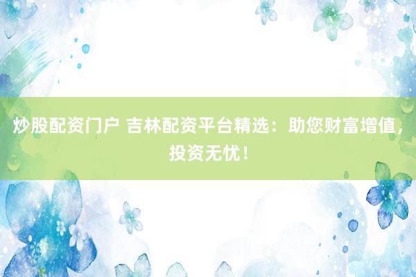 炒股配资门户 吉林配资平台精选：助您财富增值，投资无忧！