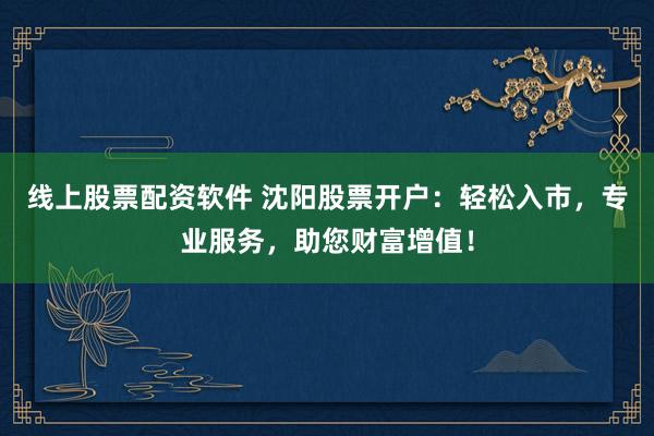 线上股票配资软件 沈阳股票开户：轻松入市，专业服务，助您财富增值！