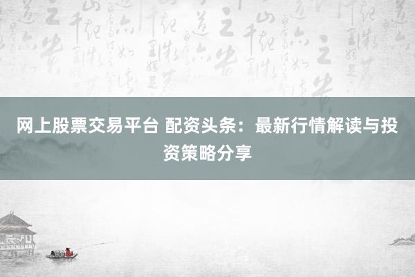 网上股票交易平台 配资头条：最新行情解读与投资策略分享