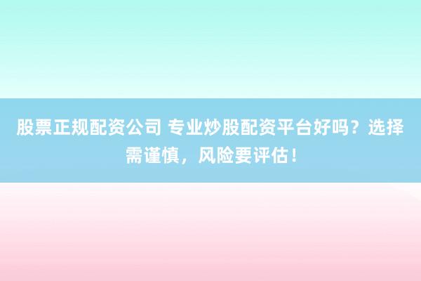 股票正规配资公司 专业炒股配资平台好吗？选择需谨慎，风险要评估！