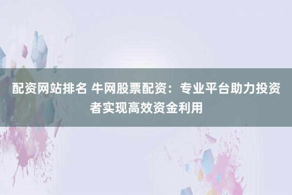配资网站排名 牛网股票配资：专业平台助力投资者实现高效资金利用