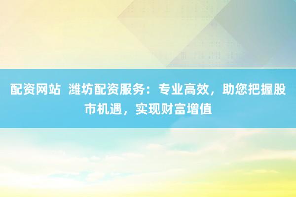 配资网站  潍坊配资服务：专业高效，助您把握股市机遇，实现财富增值
