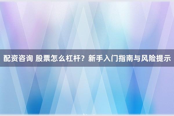 配资咨询 股票怎么杠杆？新手入门指南与风险提示