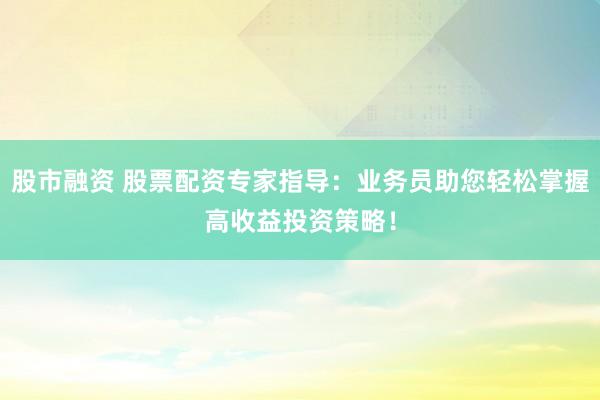 股市融资 股票配资专家指导：业务员助您轻松掌握高收益投资策略！