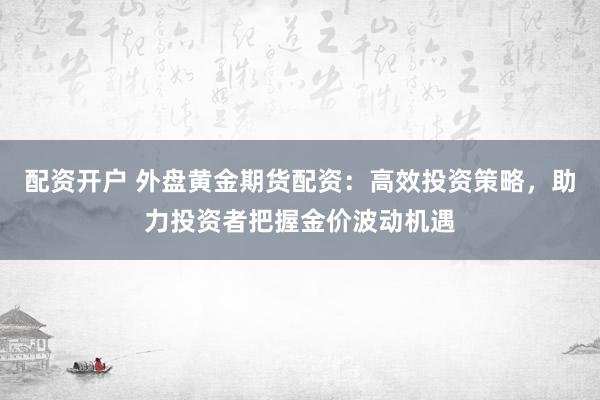 配资开户 外盘黄金期货配资：高效投资策略，助力投资者把握金价波动机遇