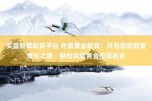 实盘股票配资平台 外盘黄金配资：开启您的财富增长之路，轻松实现黄金投资机会