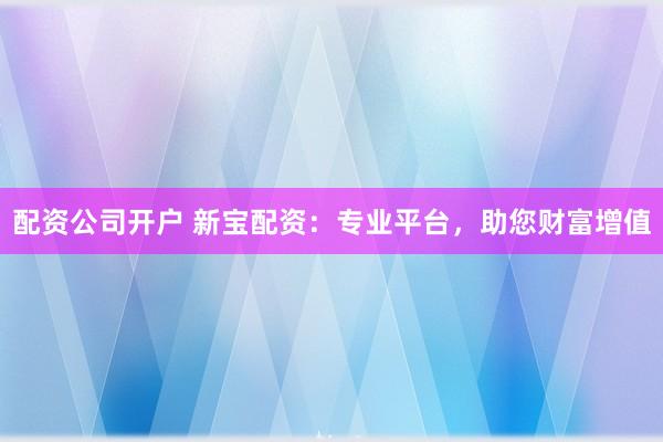配资公司开户 新宝配资：专业平台，助您财富增值
