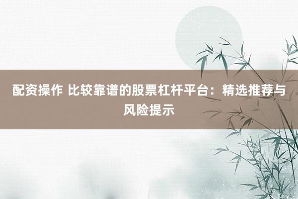 配资操作 比较靠谱的股票杠杆平台：精选推荐与风险提示