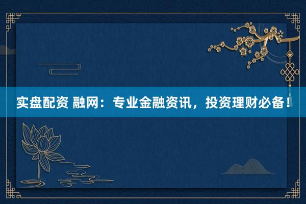 实盘配资 融网：专业金融资讯，投资理财必备！