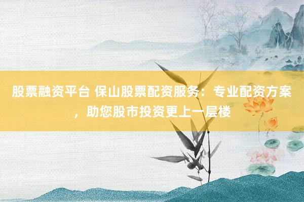 股票融资平台 保山股票配资服务：专业配资方案，助您股市投资更上一层楼