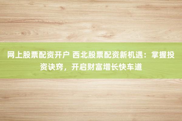 网上股票配资开户 西北股票配资新机遇：掌握投资诀窍，开启财富增长快车道