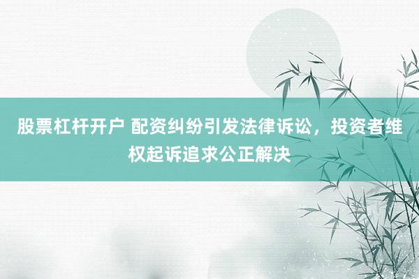 股票杠杆开户 配资纠纷引发法律诉讼，投资者维权起诉追求公正解决
