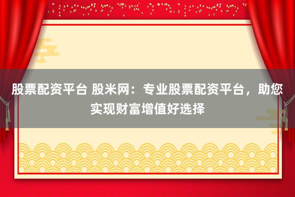 股票配资平台 股米网：专业股票配资平台，助您实现财富增值好选择
