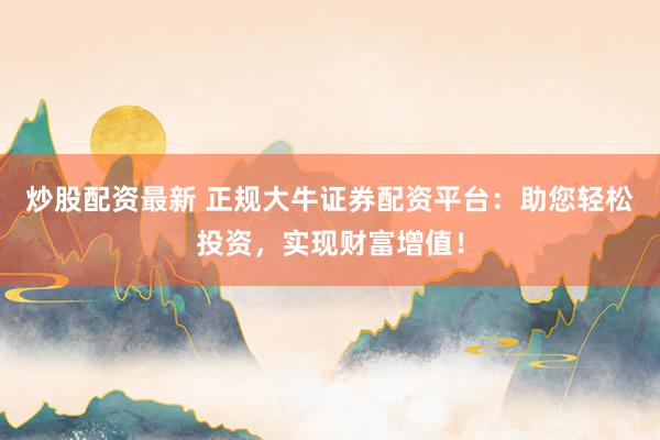 炒股配资最新 正规大牛证券配资平台：助您轻松投资，实现财富增值！