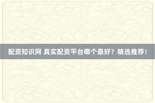 配资知识网 真实配资平台哪个最好？精选推荐！