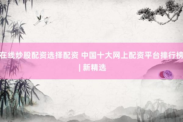 在线炒股配资选择配资 中国十大网上配资平台排行榜 | 新精选