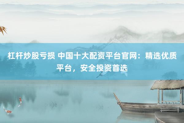 杠杆炒股亏损 中国十大配资平台官网：精选优质平台，安全投资首选
