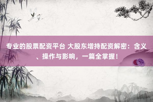 专业的股票配资平台 大股东增持配资解密：含义、操作与影响，一篇全掌握！