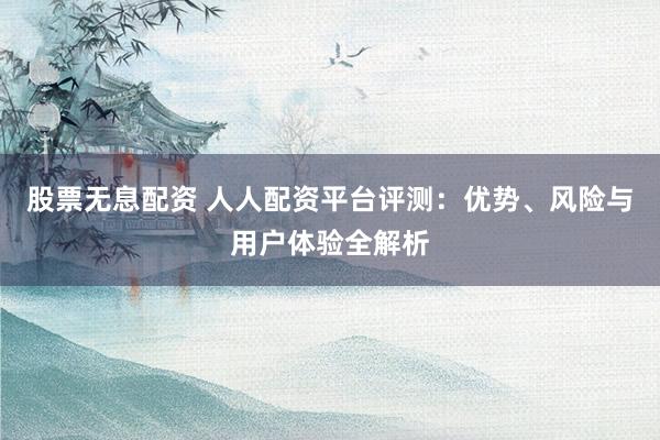股票无息配资 人人配资平台评测：优势、风险与用户体验全解析