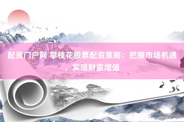 配资门户网 攀枝花股票配资策略：把握市场机遇，实现财富增值