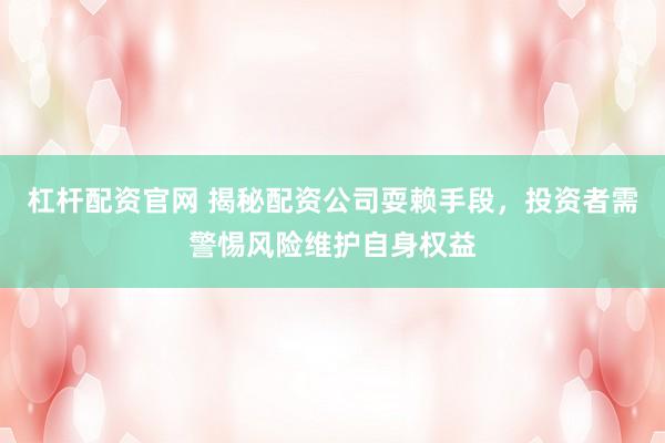 杠杆配资官网 揭秘配资公司耍赖手段，投资者需警惕风险维护自身权益