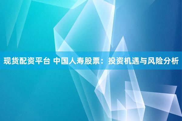 现货配资平台 中国人寿股票：投资机遇与风险分析