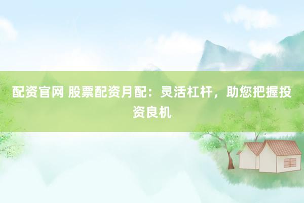 配资官网 股票配资月配：灵活杠杆，助您把握投资良机