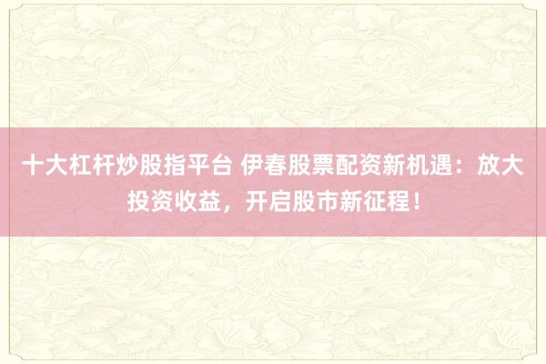 十大杠杆炒股指平台 伊春股票配资新机遇：放大投资收益，开启股市新征程！