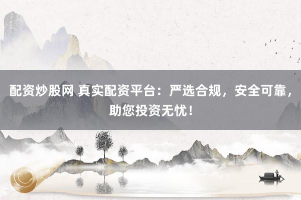 配资炒股网 真实配资平台：严选合规，安全可靠，助您投资无忧！