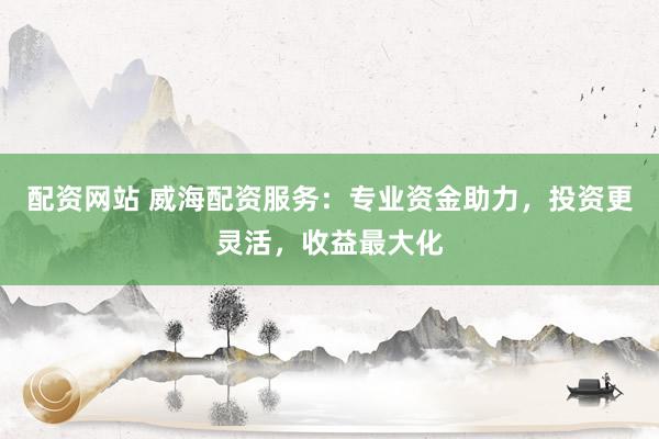 配资网站 威海配资服务：专业资金助力，投资更灵活，收益最大化