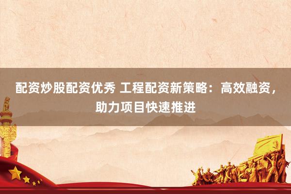 配资炒股配资优秀 工程配资新策略：高效融资，助力项目快速推进