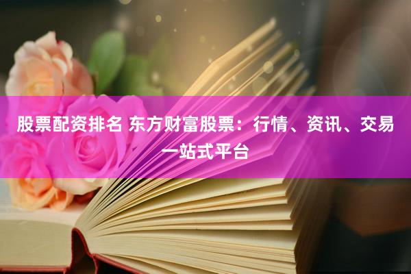 股票配资排名 东方财富股票：行情、资讯、交易一站式平台