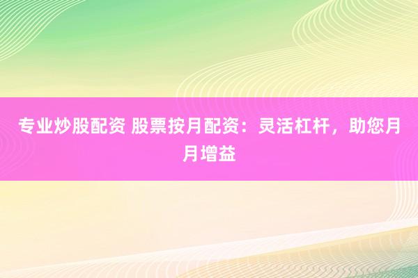 专业炒股配资 股票按月配资：灵活杠杆，助您月月增益