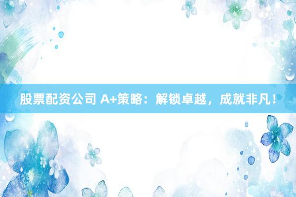 股票配资公司 A+策略：解锁卓越，成就非凡！