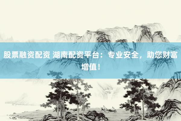 股票融资配资 湖南配资平台：专业安全，助您财富增值！
